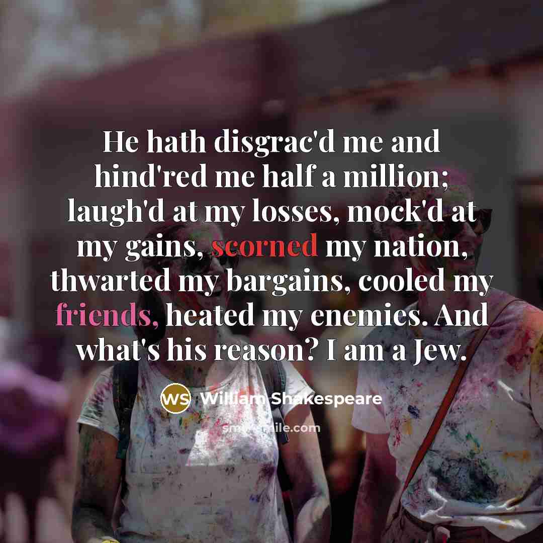 “He hath disgrac'd me and hind'red me half a million; laugh'd at my losses, mock'd at my gains, scorned my nation, thwarted my bargains, cooled my friends, heated my enemies. And what's his reason? I am a Jew.” quote by William Shakespeare