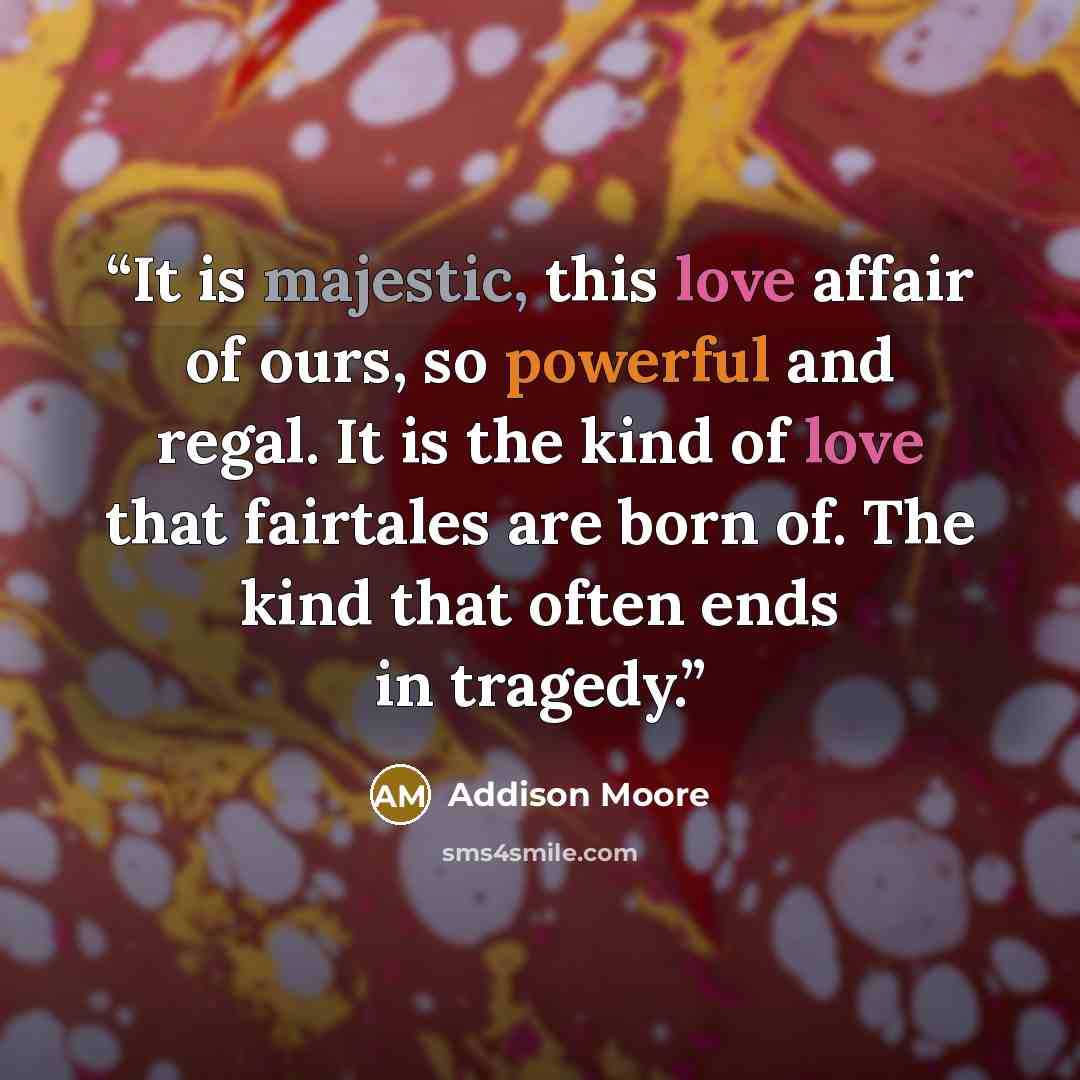 “It is majestic, this love affair of ours, so powerful and regal. It is the kind of love that fairtales are born of. The kind that often ends in tragedy.” quote by Addison Moore