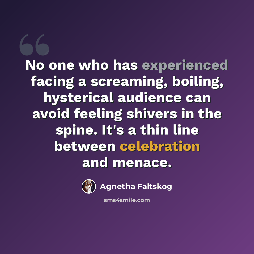 “No one who has experienced facing a screaming, boiling, hysterical audience can avoid feeling shivers in the spine. It's a thin line between celebration and menace.” quote by Agnetha Faltskog