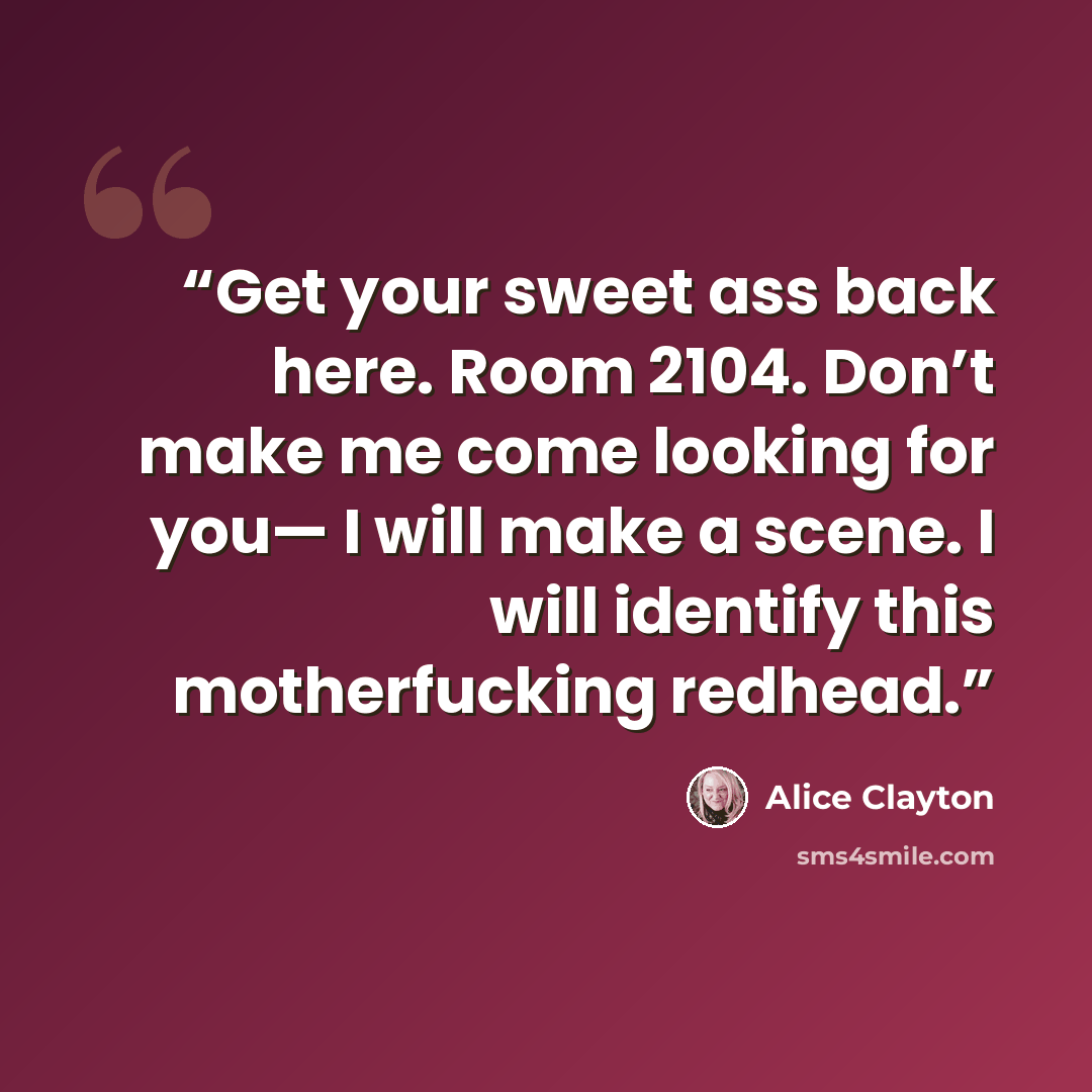 “Get your sweet ass back here. Room 2104. Don’t make me come looking for you— I will make a scene. I will identify this motherfucking redhead.” quote by Alice Clayton
