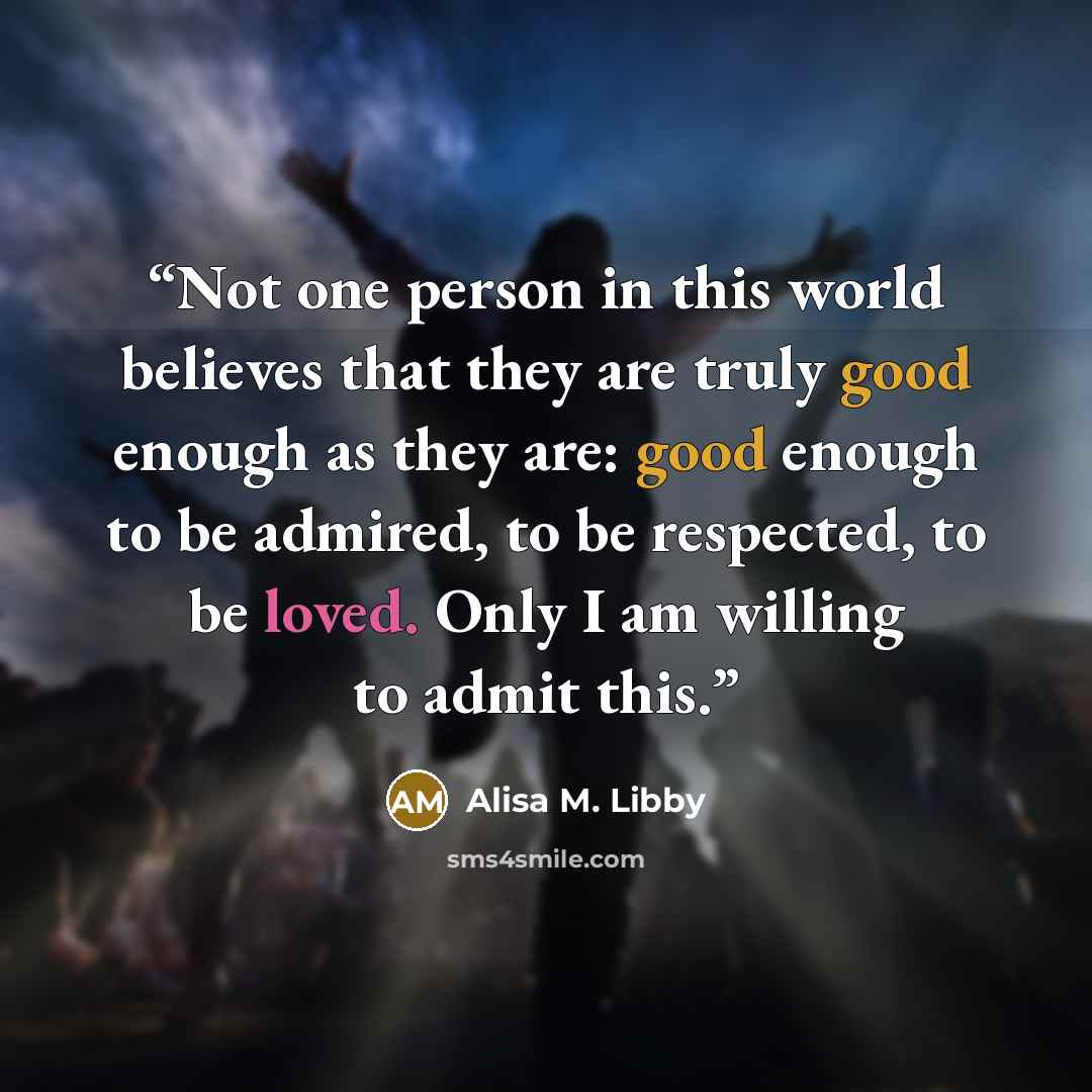 “Not one person in this world believes that they are truly good enough as they are: good enough to be admired, to be respected, to be loved. Only I am willing to admit this.” quote by Alisa M. Libby