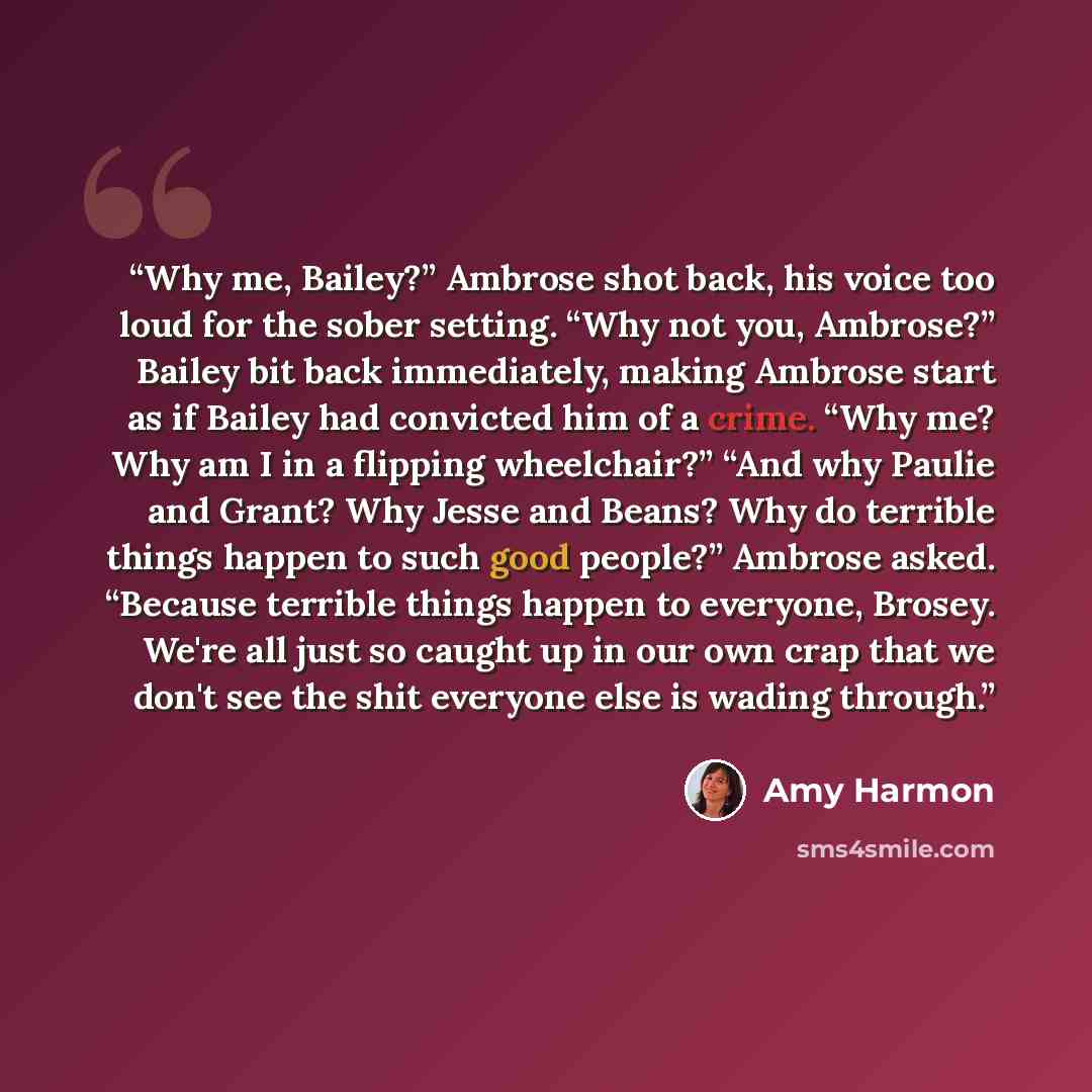 “Why me, Bailey?” Ambrose shot back, his voice too loud for the sober setting. “Why not you, Ambrose?” Bailey bit back immediately, making Ambrose start as if Bailey had convicted him of a crime. “Why me? Why am I in a flipping wheelchair?” “And why Paulie and Grant? Why Jesse and Beans? Why do…” quote by Amy Harmon
