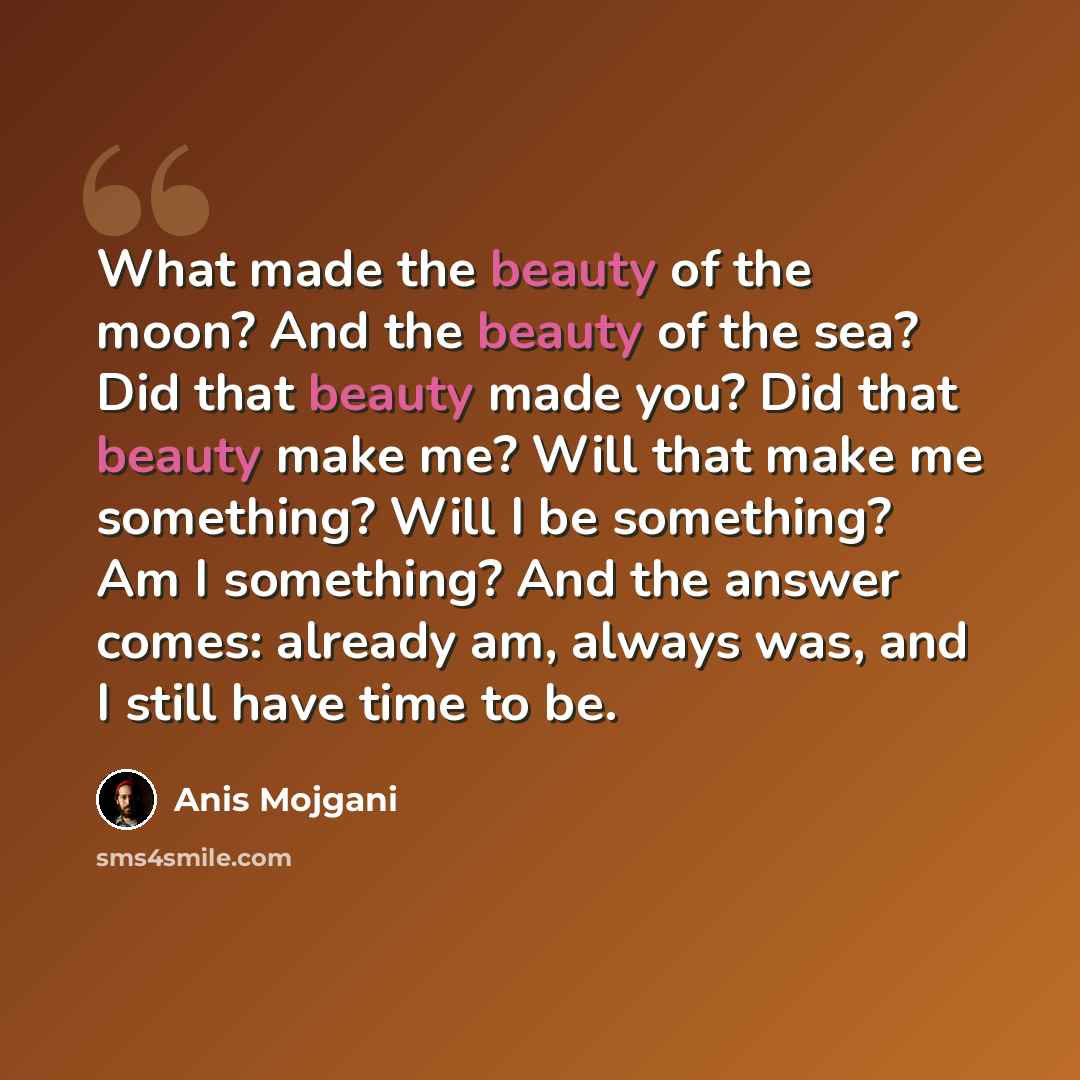 “What made the beauty of the moon? And the beauty of the sea? Did that beauty made you? Did that beauty make me? Will that make me something? Will I be something? Am I something? And the answer comes: already am, always was, and I still have time to be.” quote by Anis Mojgani