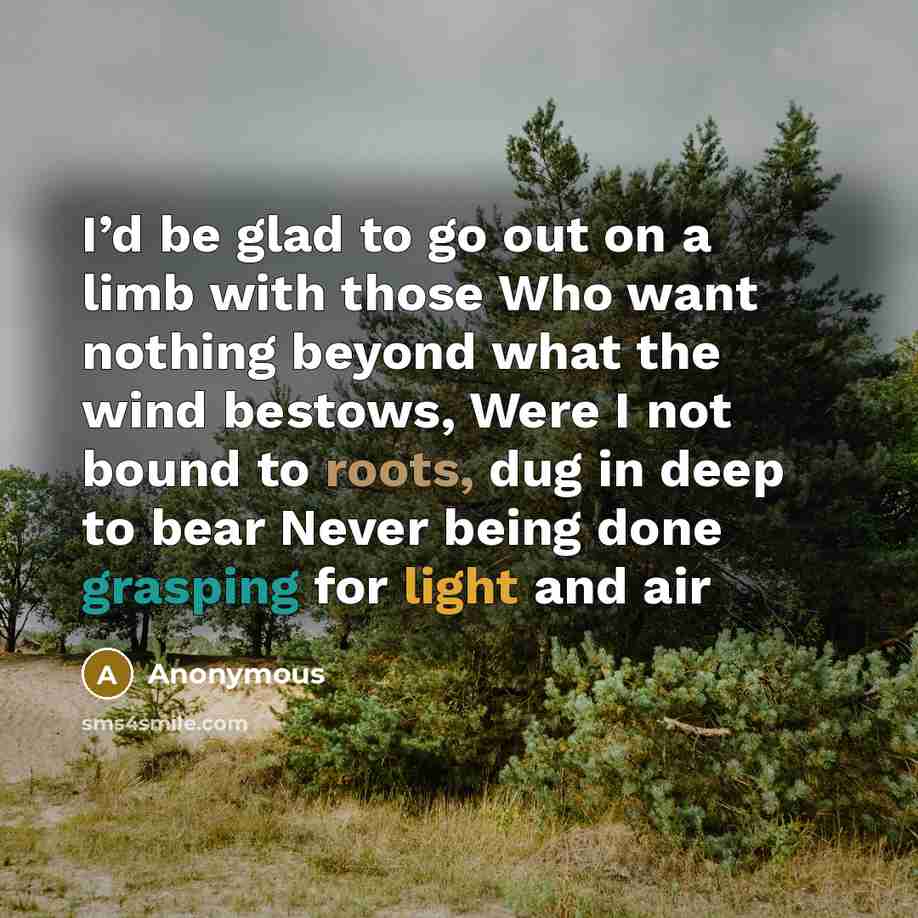 “I’d be glad to go out on a limb with those Who want nothing beyond what the wind bestows, Were I not bound to roots, dug in deep to bear Never being done grasping for light and air” quote by Anonymous