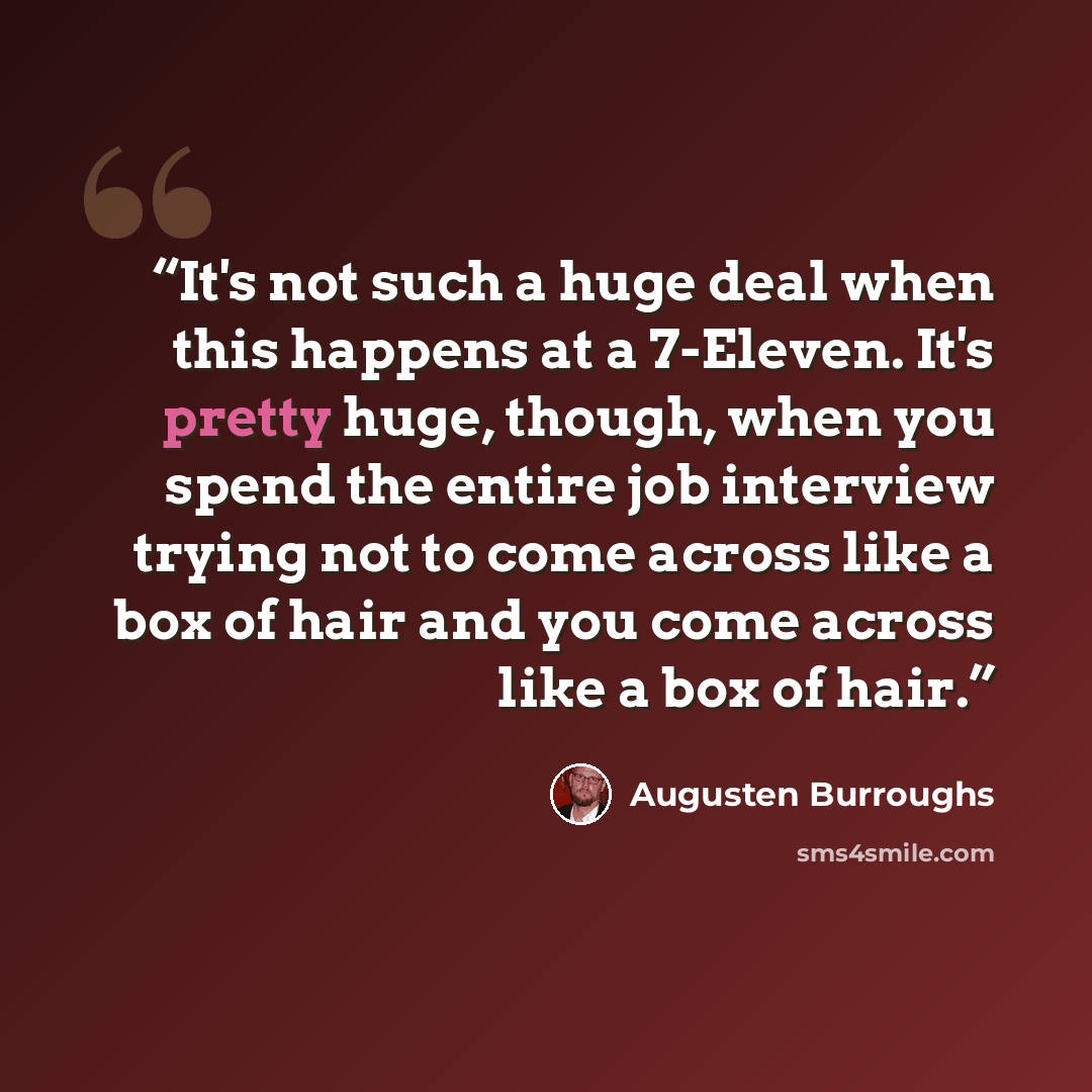 “It's not such a huge deal when this happens at a 7-Eleven. It's pretty huge, though, when you spend the entire job interview trying not to come across like a box of hair and you come across like a box of hair.” quote by Augusten Burroughs