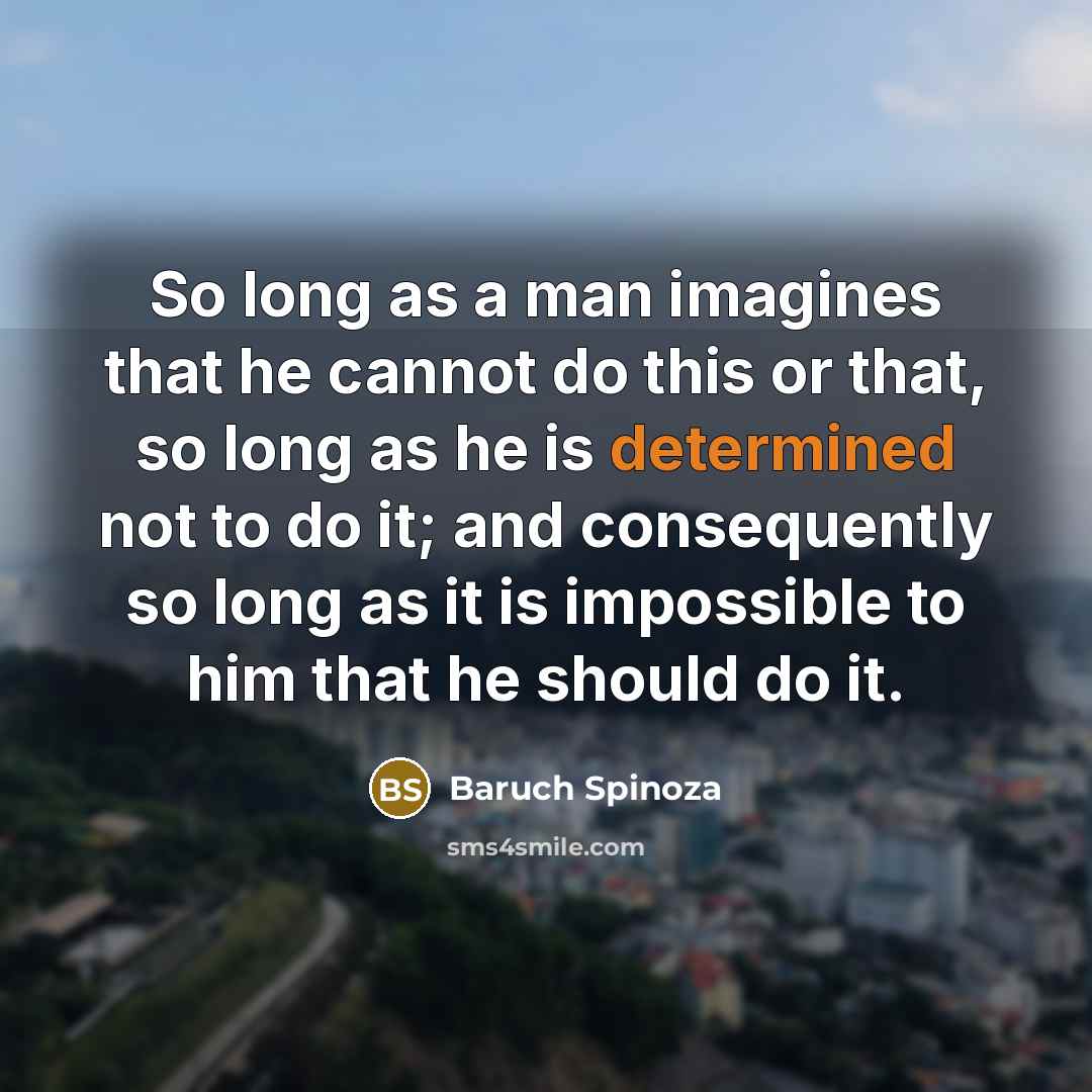 “So long as a man imagines that he cannot do this or that, so long as he is determined not to do it; and consequently so long as it is impossible to him that he should do it.” quote by Baruch Spinoza