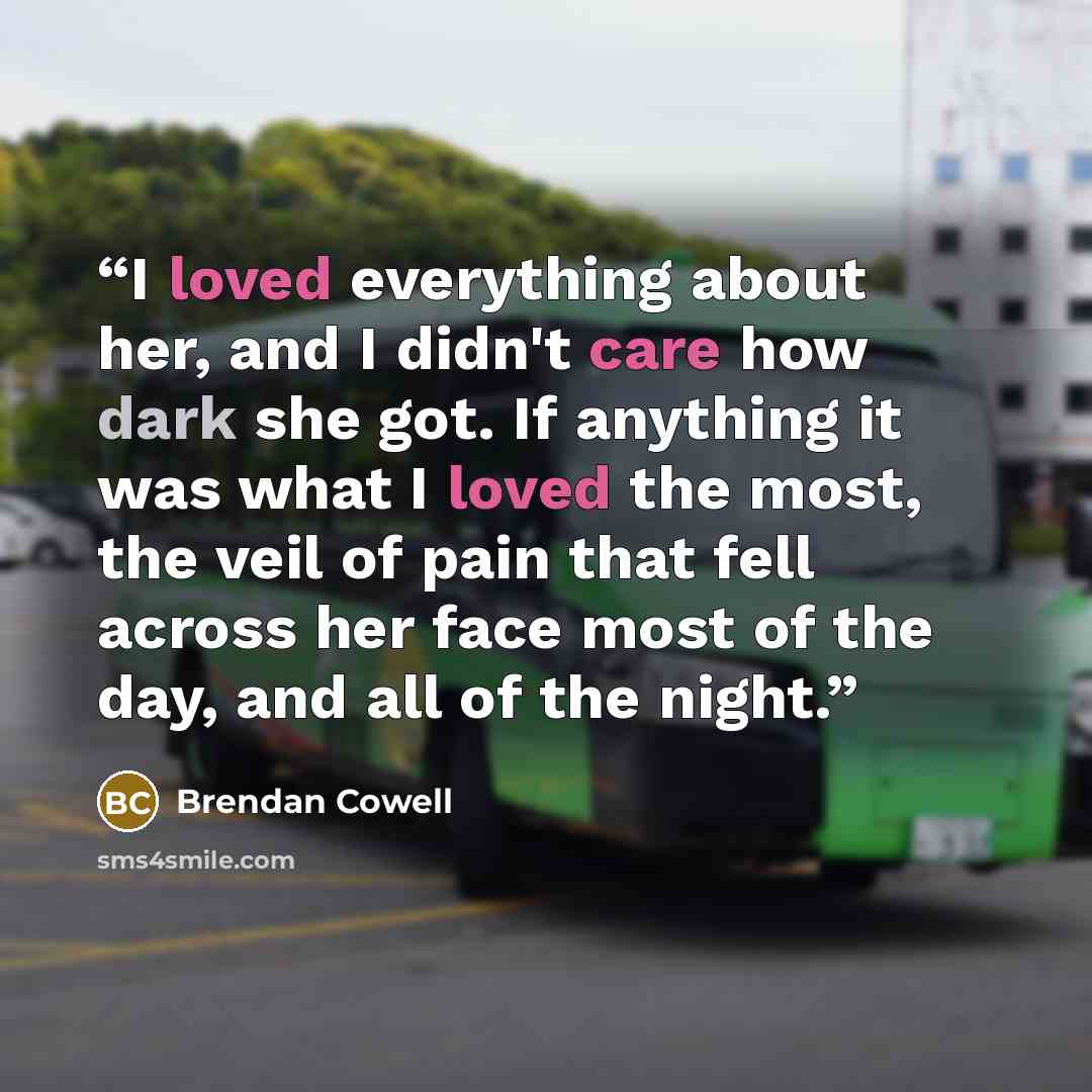 “I loved everything about her, and I didn't care how dark she got. If anything it was what I loved the most, the veil of pain that fell across her face most of the day, and all of the night.” quote by Brendan Cowell