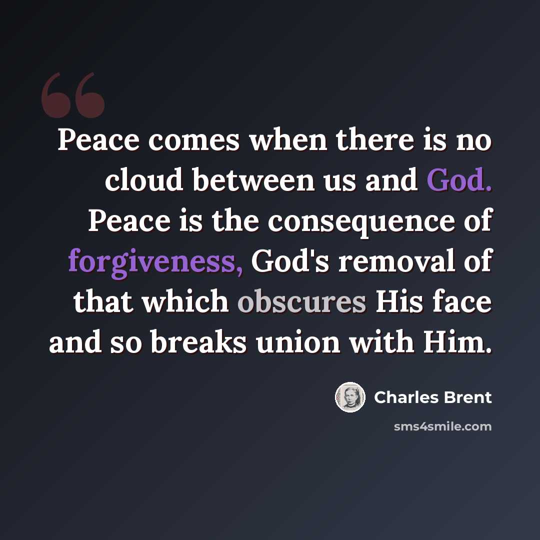 “Peace comes when there is no cloud between us and God. Peace is the consequence of forgiveness, God's removal of that which obscures His face and so breaks union with Him.” quote by Charles Brent