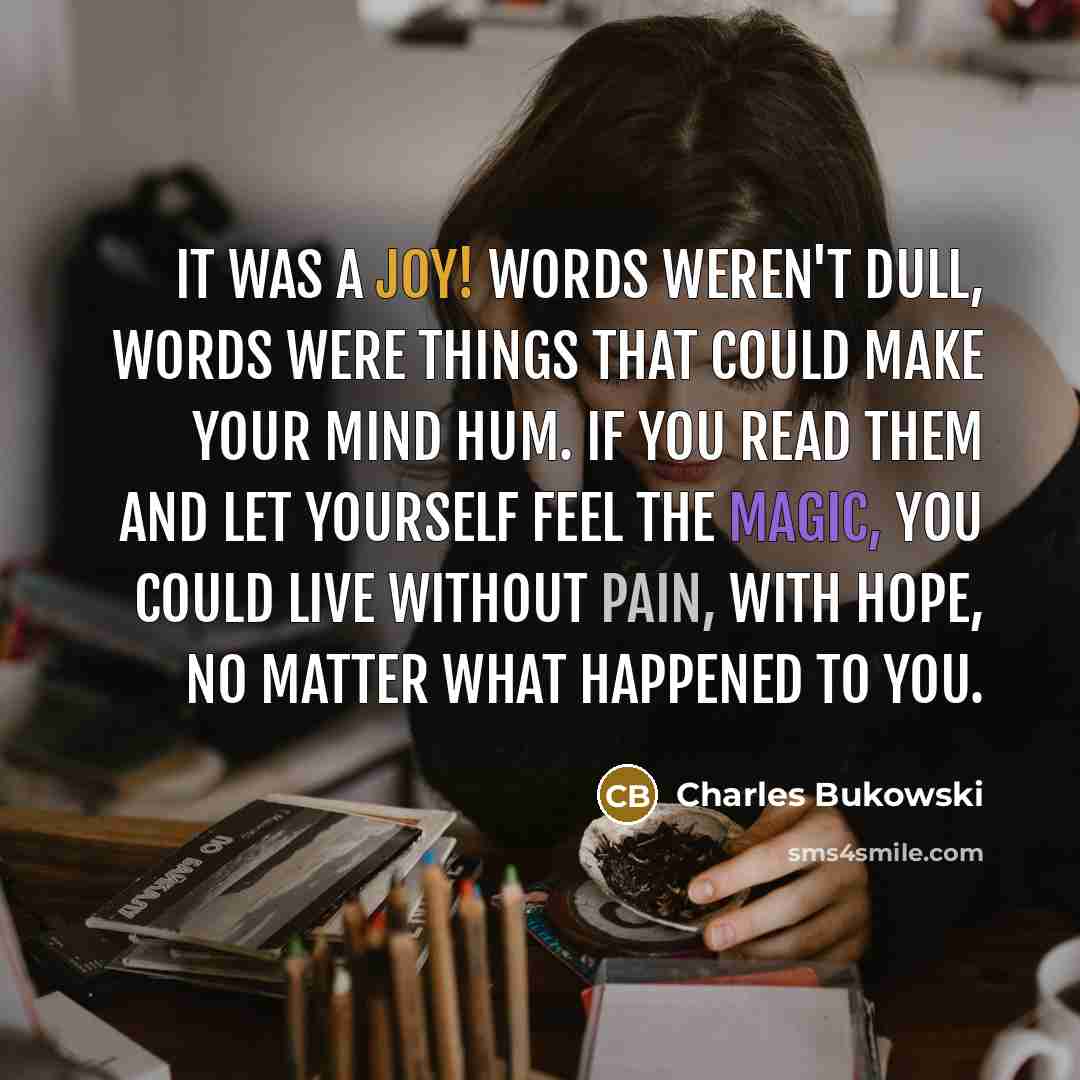 “It was a joy! Words weren't dull, words were things that could make your mind hum. If you read them and let yourself feel the magic, you could live without pain, with hope, no matter what happened to you.” quote by Charles Bukowski