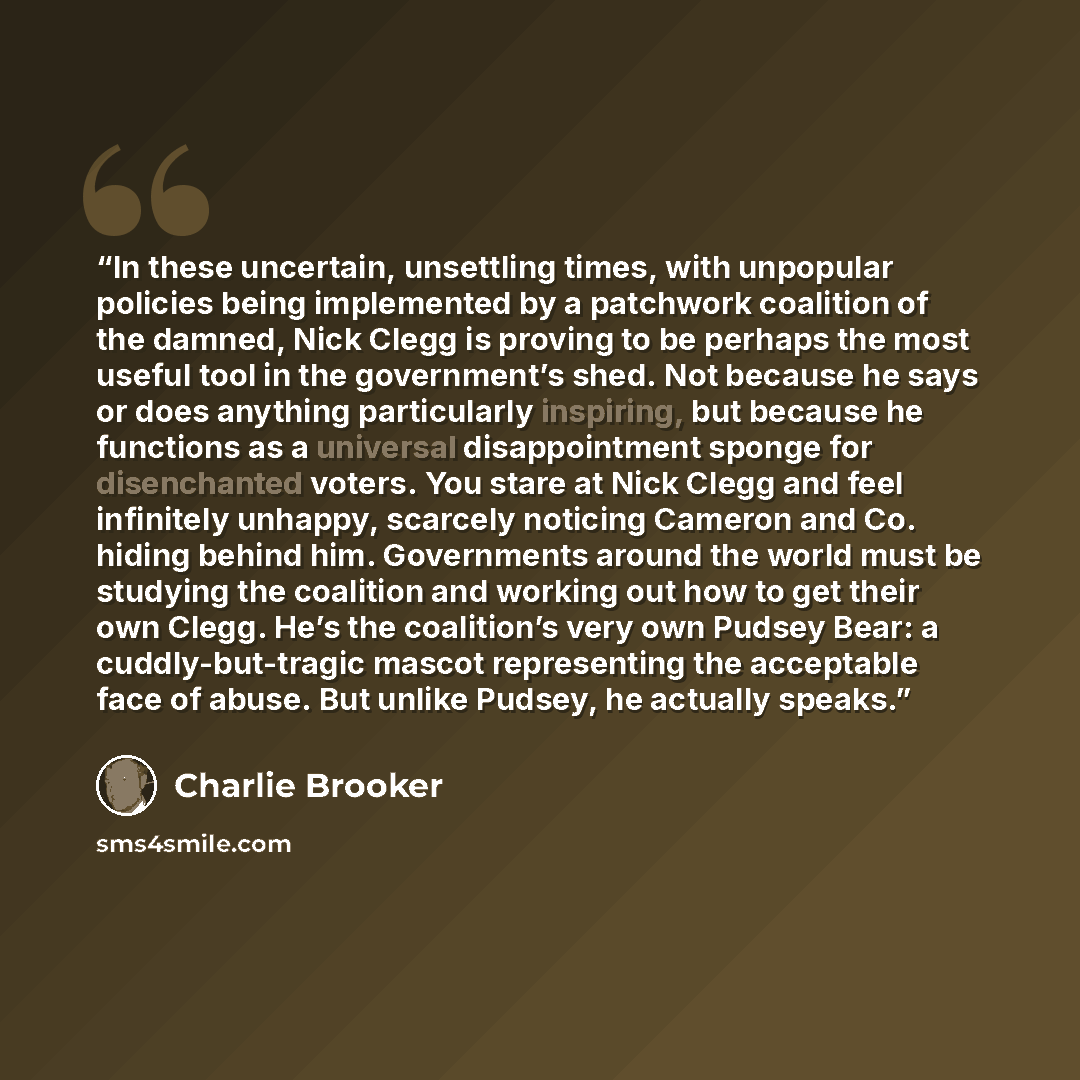 “In these uncertain, unsettling times, with unpopular policies being implemented by a patchwork coalition of the damned, Nick Clegg is proving to be perhaps the most useful tool in the government’s shed. Not because he says or does anything particularly inspiring, but because he functions as a…” quote by Charlie Brooker