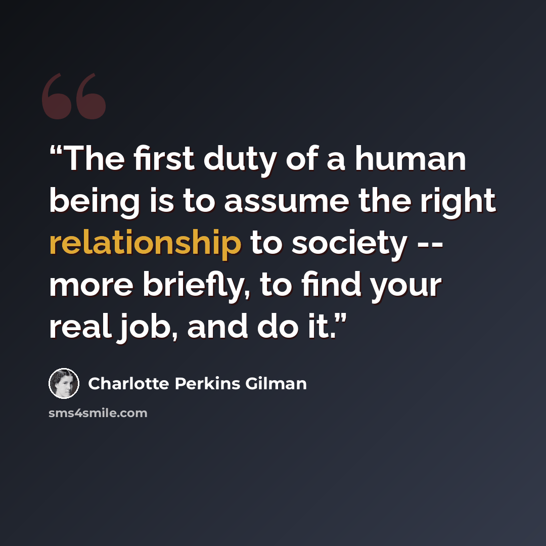 “The first duty of a human being is to assume the right relationship to society -- more briefly, to find your real job, and do it.” quote by Charlotte Perkins Gilman