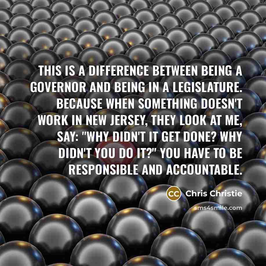 “This is a difference between being a governor and being in a legislature. Because when something doesn't work in New Jersey, they look at me, say: "Why didn't it get done? Why didn't you do it?" You have to be responsible and accountable.” quote by Chris Christie