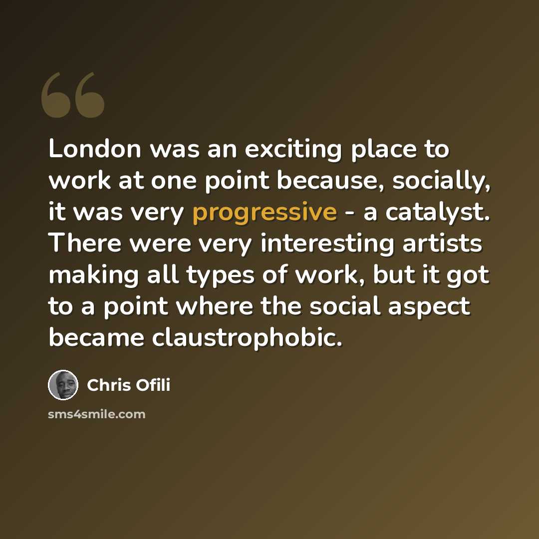 “London was an exciting place to work at one point because, socially, it was very progressive - a catalyst. There were very interesting artists making all types of work, but it got to a point where the social aspect became claustrophobic.” quote by Chris Ofili