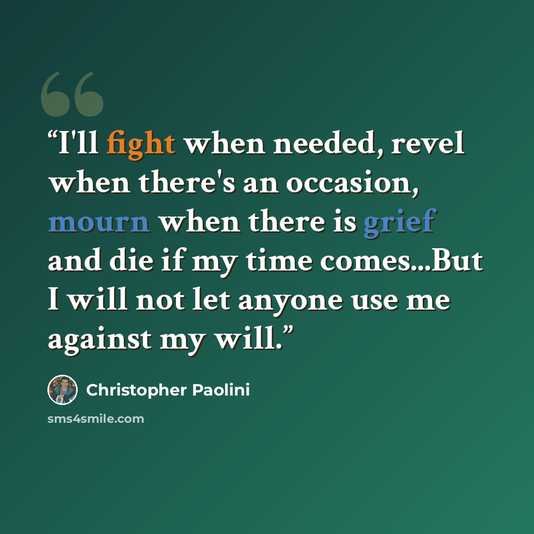 “I'll fight when needed, revel when there's an occasion, mourn when there is grief and die if my time comes...But I will not let anyone use me against my will.” quote by Christopher Paolini