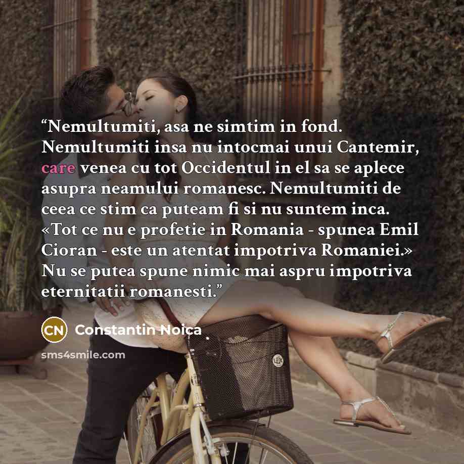“Nemultumiti, asa ne simtim in fond. Nemultumiti insa nu intocmai unui Cantemir, care venea cu tot Occidentul in el sa se aplece asupra neamului romanesc. Nemultumiti de ceea ce stim ca puteam fi si nu suntem inca. «Tot ce nu e profetie in Romania - spunea Emil Cioran - este un atentat impotriva…” quote by Constantin Noica