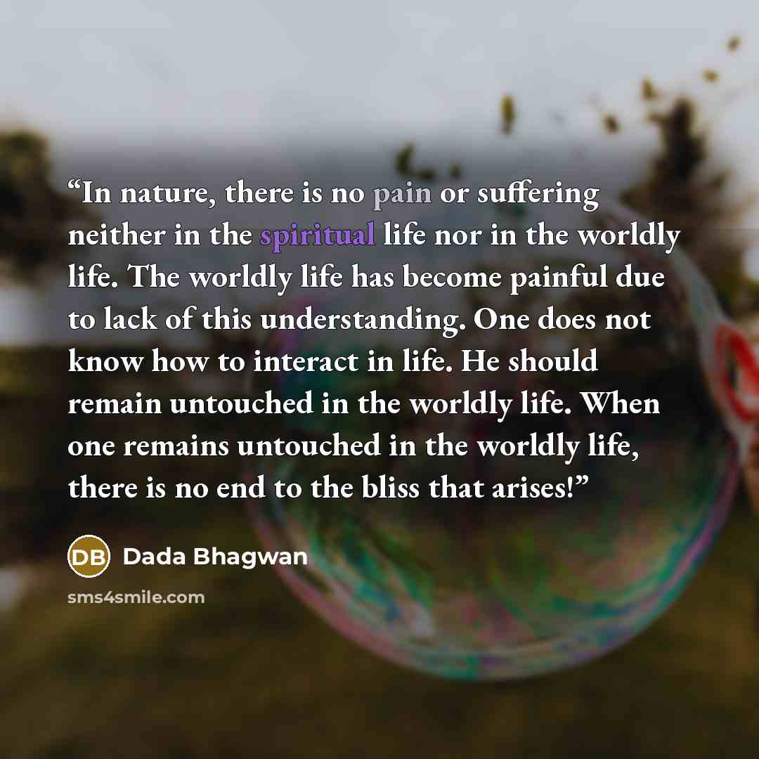 “In nature, there is no pain or suffering neither in the spiritual life nor in the worldly life. The worldly life has become painful due to lack of this understanding. One does not know how to interact in life. He should remain untouched in the worldly life. When one remains untouched in the…” quote by Dada Bhagwan
