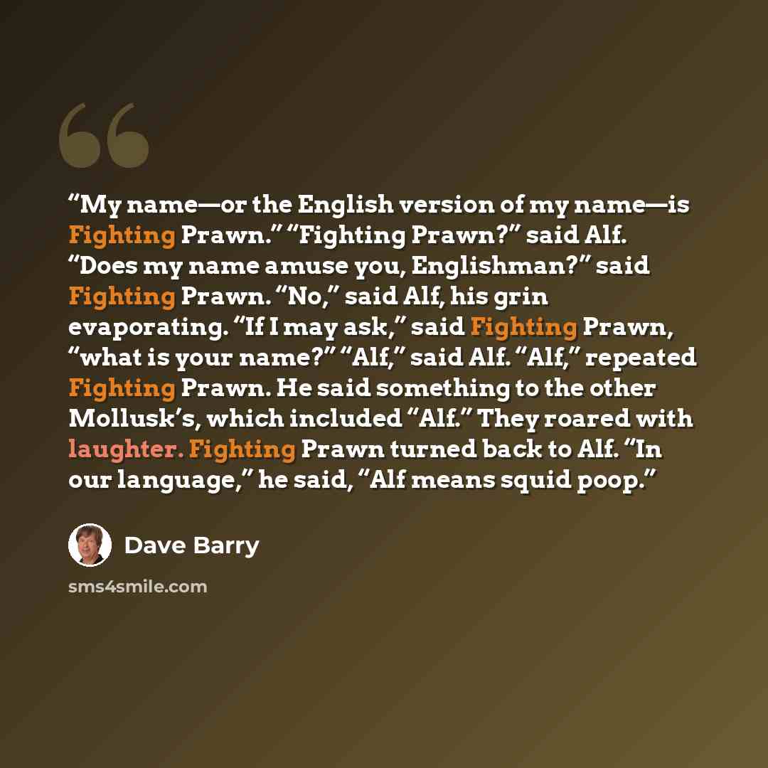 “My name—or the English version of my name—is Fighting Prawn.” “Fighting Prawn?” said Alf. “Does my name amuse you, Englishman?” said Fighting Prawn. “No,” said Alf, his grin evaporating. “If I may ask,” said Fighting Prawn, “what is your name?” “Alf,” said Alf. “Alf,” repeated Fighting Prawn. He…” quote by Dave Barry