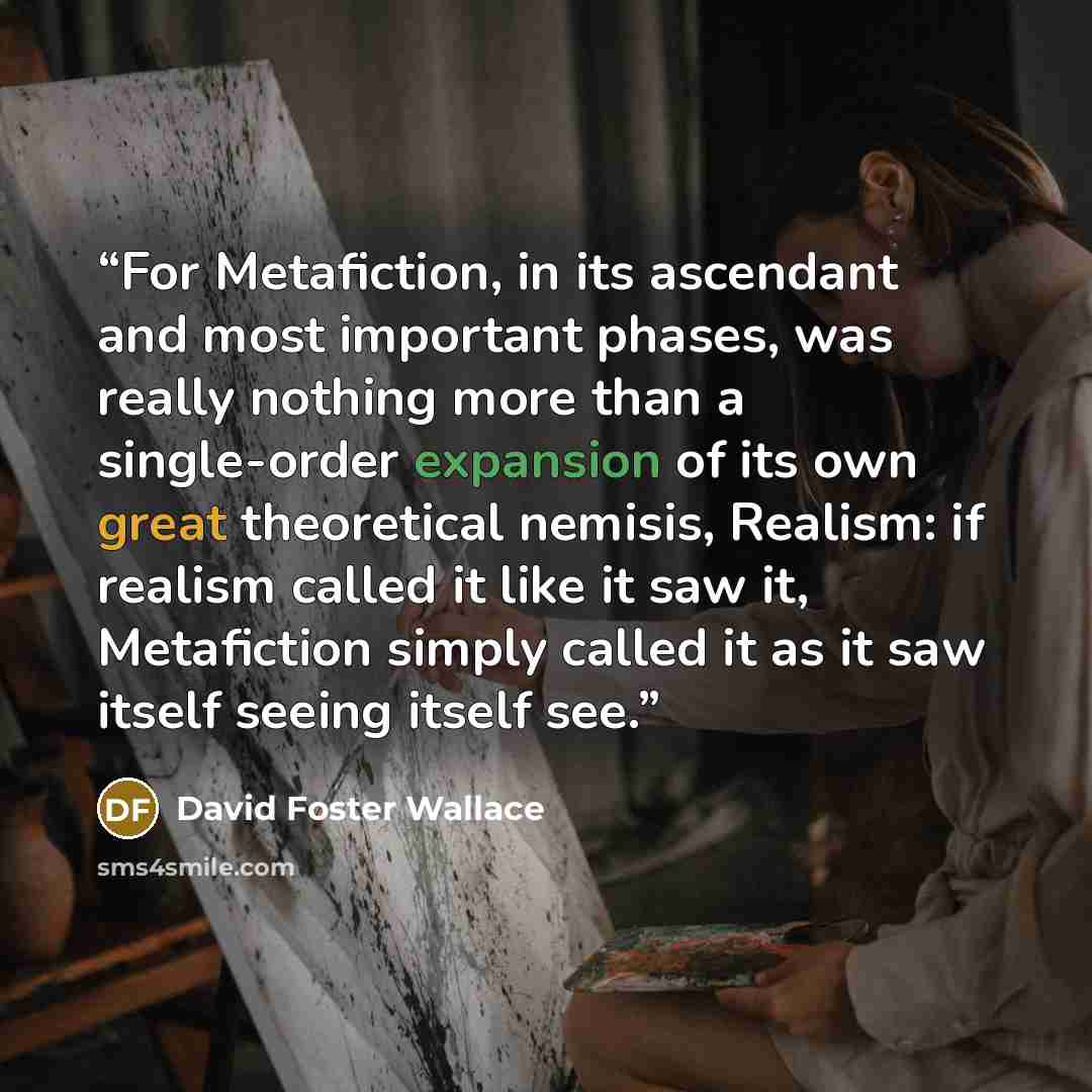 “For Metafiction, in its ascendant and most important phases, was really nothing more than a single-order expansion of its own great theoretical nemisis, Realism: if realism called it like it saw it, Metafiction simply called it as it saw itself seeing itself see.” quote by David Foster Wallace