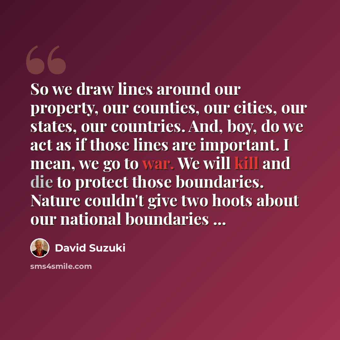 “So we draw lines around our property, our counties, our cities, our states, our countries. And, boy, do we act as if those lines are important. I mean, we go to war. We will kill and die to protect those boundaries. Nature couldn't give two hoots about our national boundaries ...” quote by David Suzuki