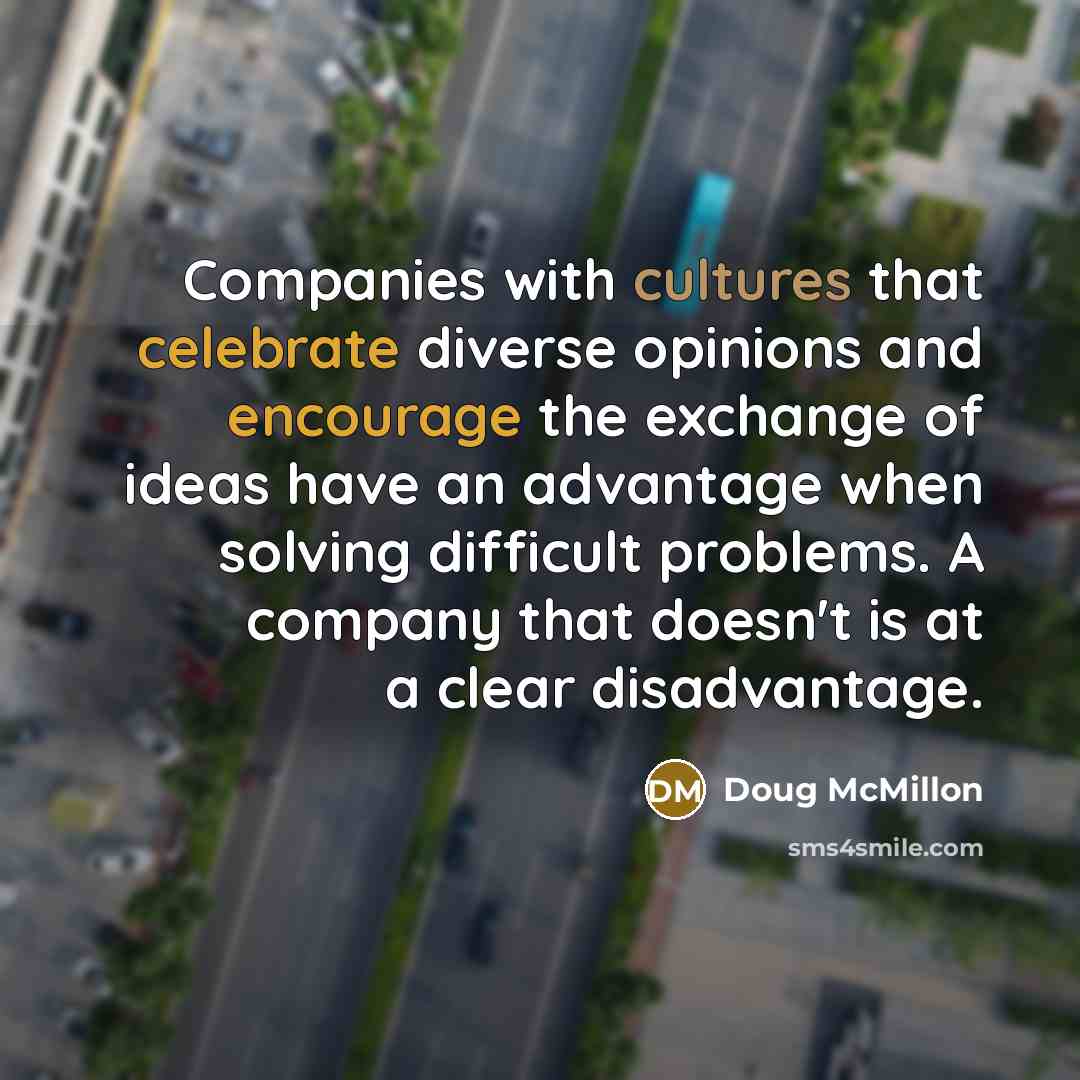 “Companies with cultures that celebrate diverse opinions and encourage the exchange of ideas have an advantage when solving difficult problems. A company that doesn't is at a clear disadvantage.” quote by Doug McMillon