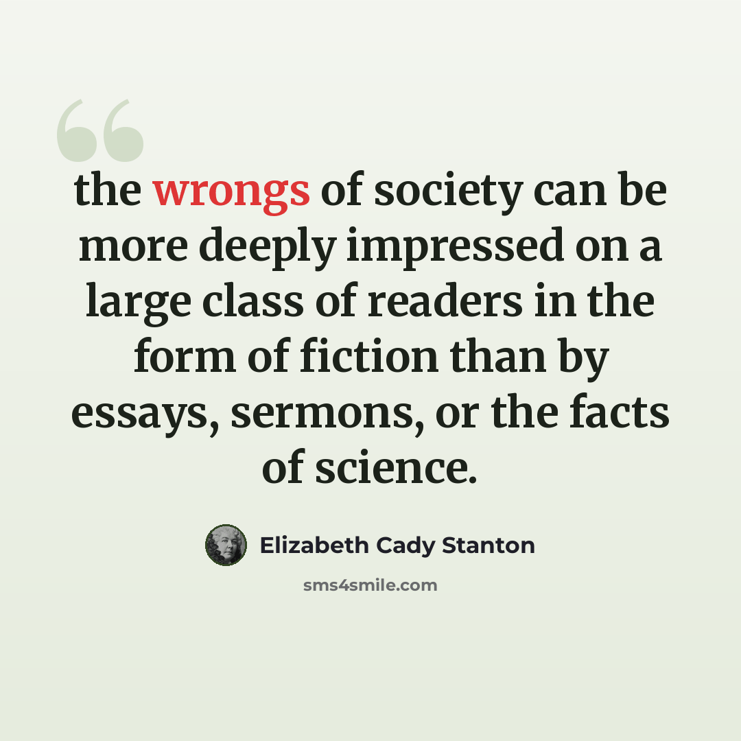 “the wrongs of society can be more deeply impressed on a large class of readers in the form of fiction than by essays, sermons, or the facts of science.” quote by Elizabeth Cady Stanton