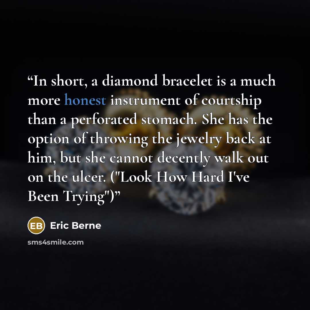 “In short, a diamond bracelet is a much more honest instrument of courtship than a perforated stomach. She has the option of throwing the jewelry back at him, but she cannot decently walk out on the ulcer. ("Look How Hard I've Been Trying")” quote by Eric Berne