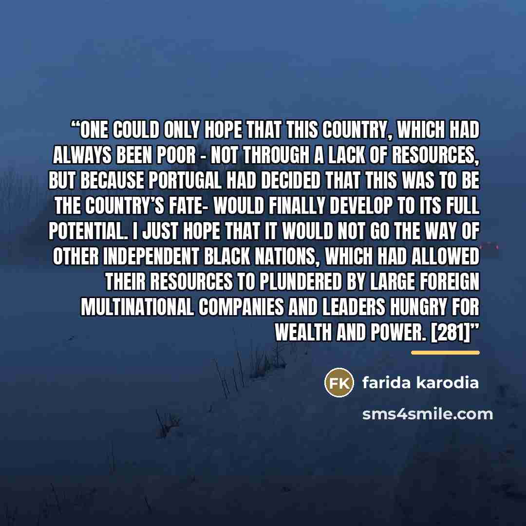 “One could only hope that this country, which had always been poor – not through a lack of resources, but because Portugal had decided that this was to be the country’s fate- would finally develop to its full potential. I just hope that it would not go the way of other independent black nations…” quote by Farida Karodia