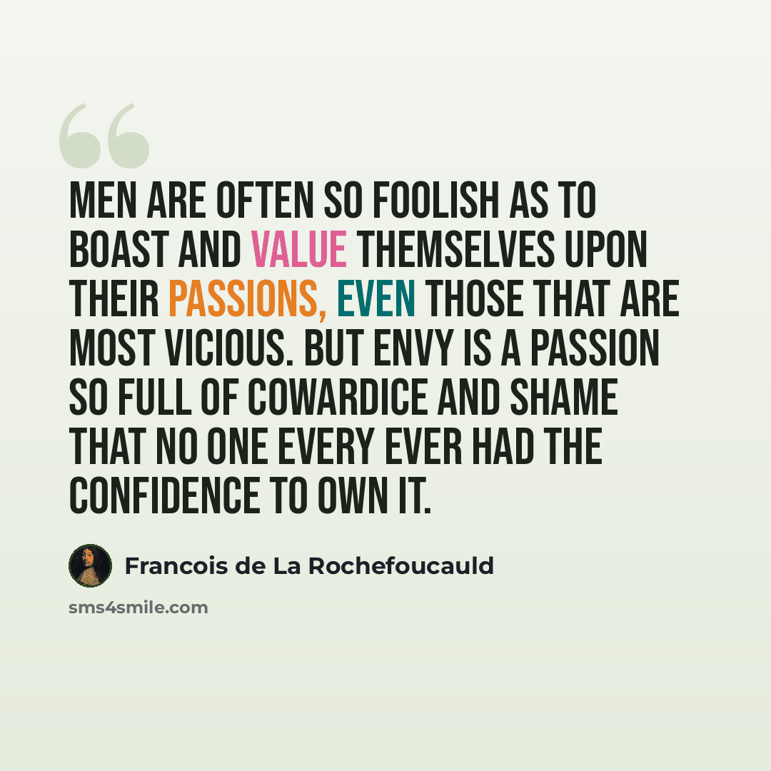 “Men are often so foolish as to boast and value themselves upon their passions, even those that are most vicious. But envy is a passion so full of cowardice and shame that no one every ever had the confidence to own it.” quote by Francois de La Rochefoucauld