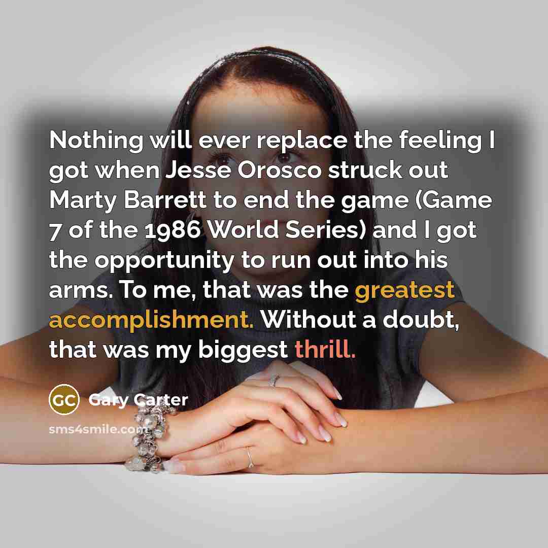 “Nothing will ever replace the feeling I got when Jesse Orosco struck out Marty Barrett to end the game (Game 7 of the 1986 World Series) and I got the opportunity to run out into his arms. To me, that was the greatest accomplishment. Without a doubt, that was my biggest thrill.” quote by Gary Carter