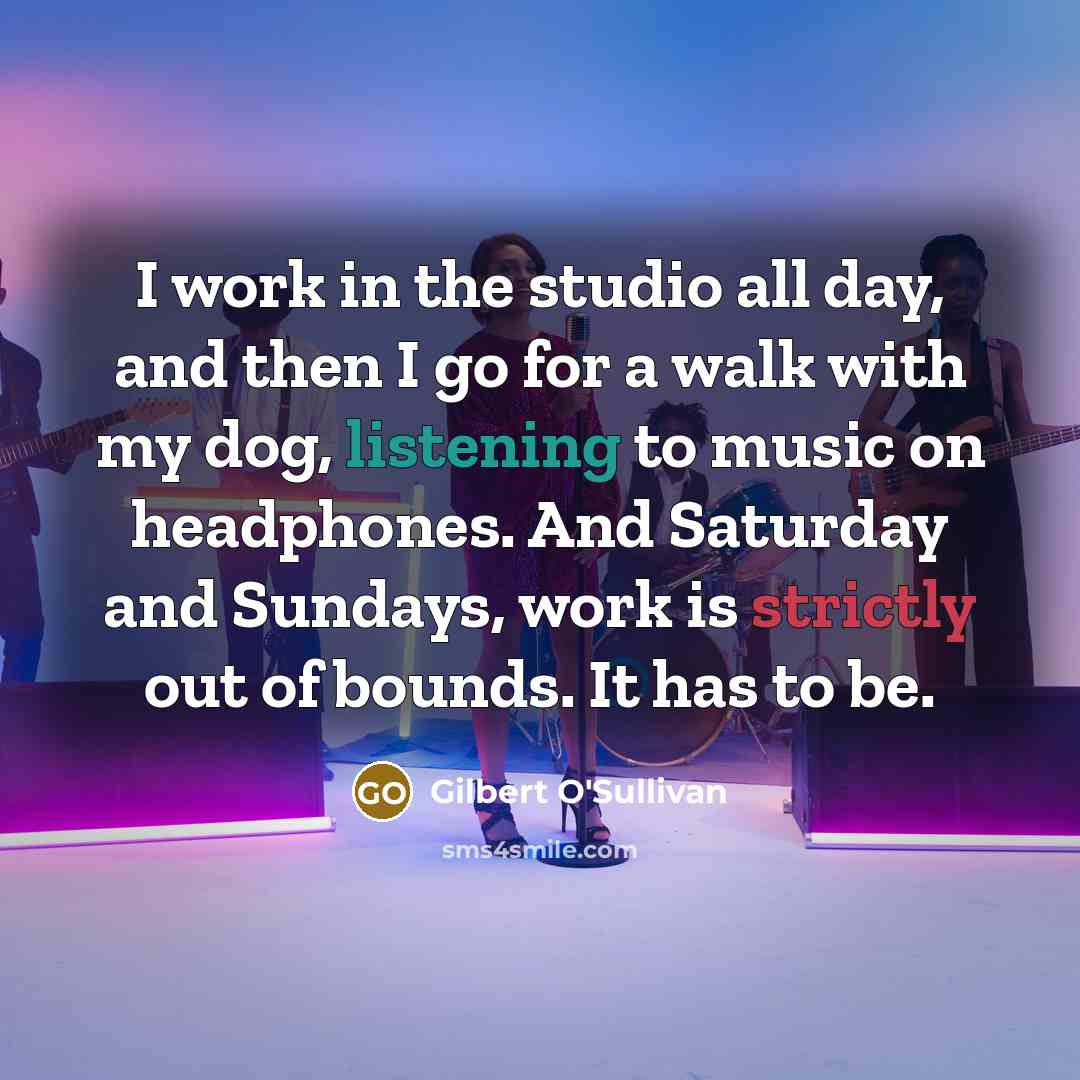 “I work in the studio all day, and then I go for a walk with my dog, listening to music on headphones. And Saturday and Sundays, work is strictly out of bounds. It has to be.” quote by Gilbert O'Sullivan