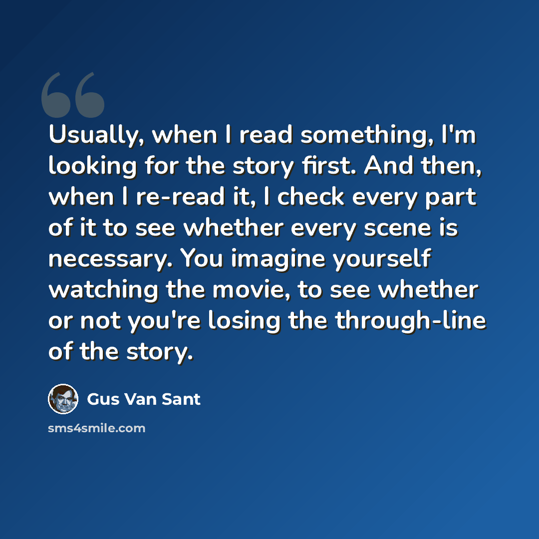 “Usually, when I read something, I'm looking for the story first. And then, when I re-read it, I check every part of it to see whether every scene is necessary. You imagine yourself watching the movie, to see whether or not you're losing the through-line of the story.” quote by Gus Van Sant