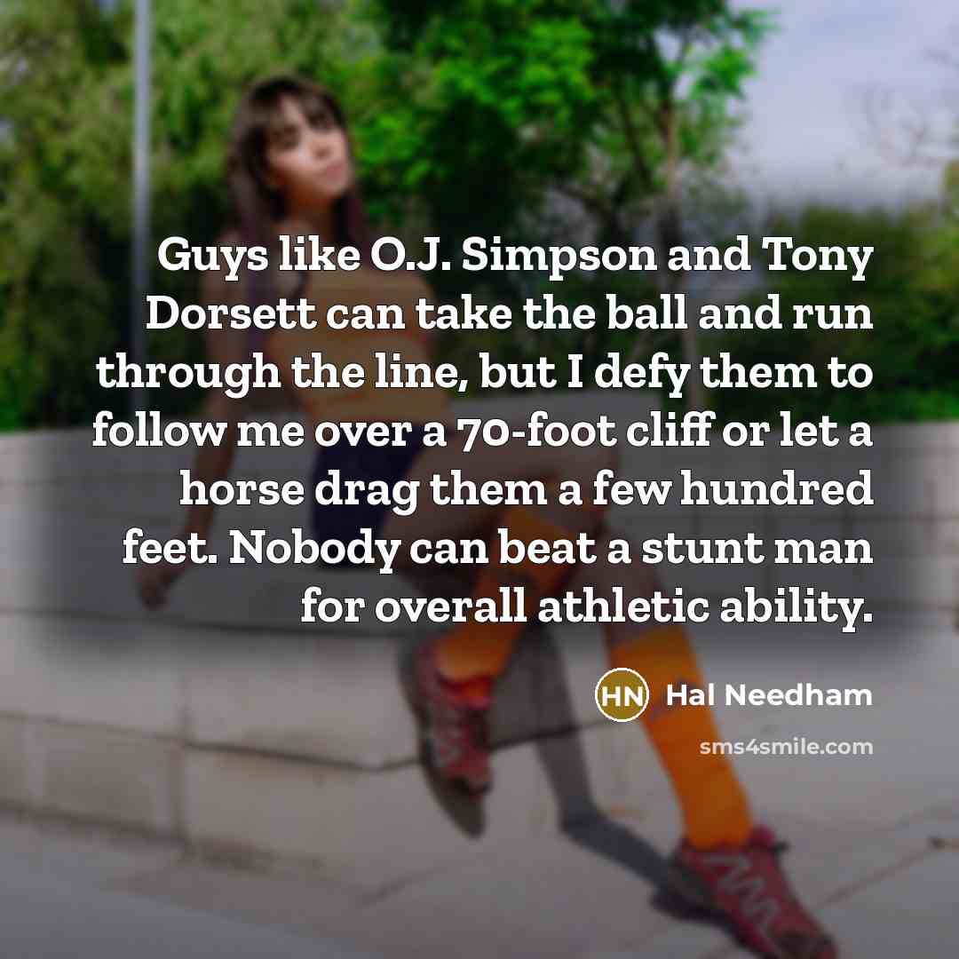 “Guys like O.J. Simpson and Tony Dorsett can take the ball and run through the line, but I defy them to follow me over a 70-foot cliff or let a horse drag them a few hundred feet. Nobody can beat a stunt man for overall athletic ability.” quote by Hal Needham