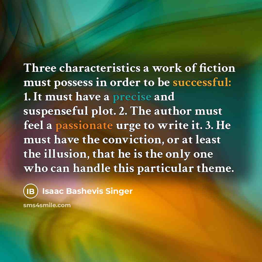 “Three characteristics a work of fiction must possess in order to be successful: 1. It must have a precise and suspenseful plot. 2. The author must feel a passionate urge to write it. 3. He must have the conviction, or at least the illusion, that he is the only one who can handle this particular…” quote by Isaac Bashevis Singer