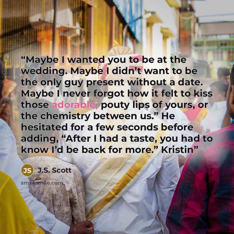 “Maybe I wanted you to be at the wedding. Maybe I didn’t want to be the only guy present without a date. Maybe I never forgot how it felt to kiss those adorable, pouty lips of yours, or the chemistry between us.” He hesitated for a few seconds before adding, “After I had a taste, you had to know…” quote by J.S. Scott