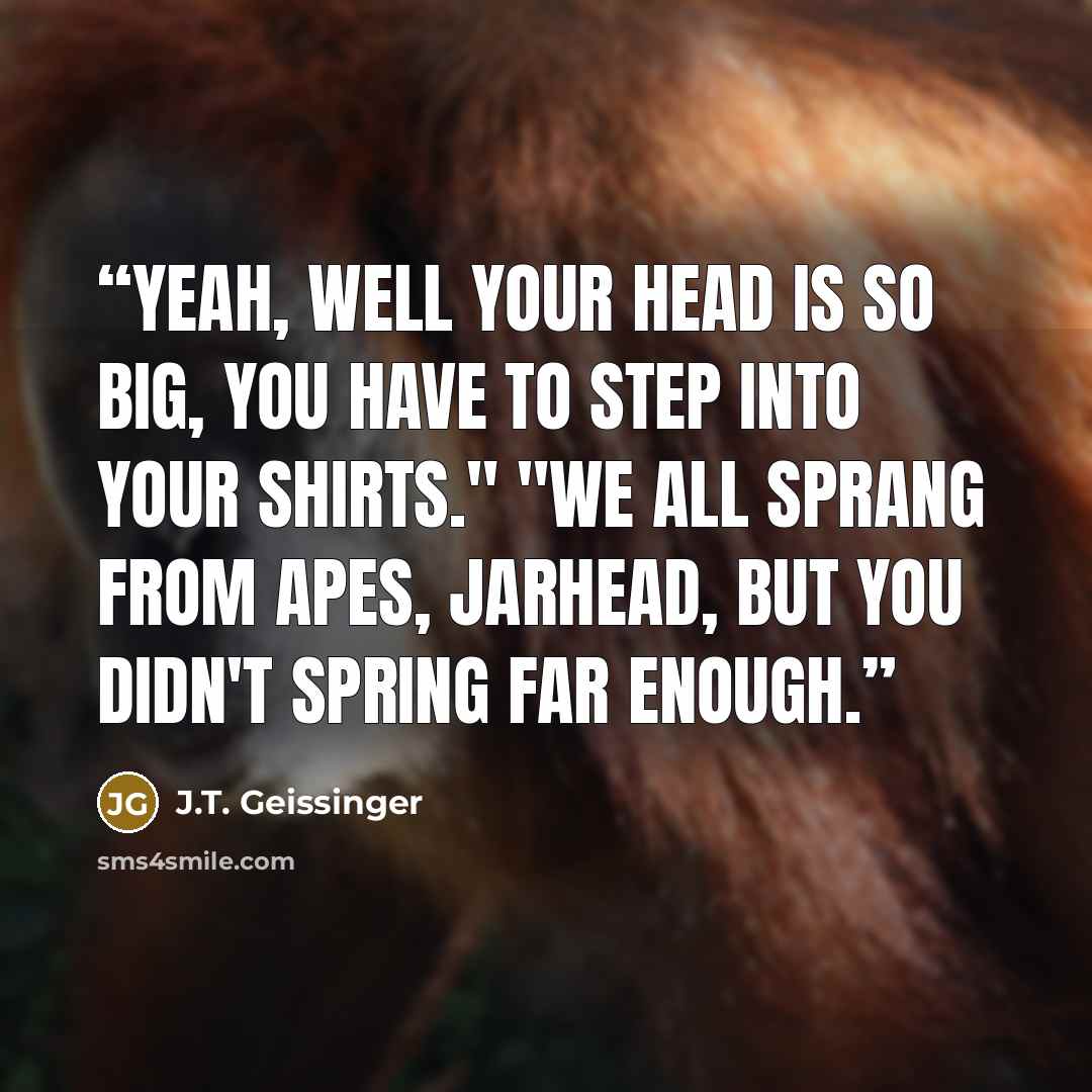“Yeah, well your head is so big, you have to step into your shirts." "We all sprang from apes, jarhead, but you didn't spring far enough.” quote by J.T. Geissinger