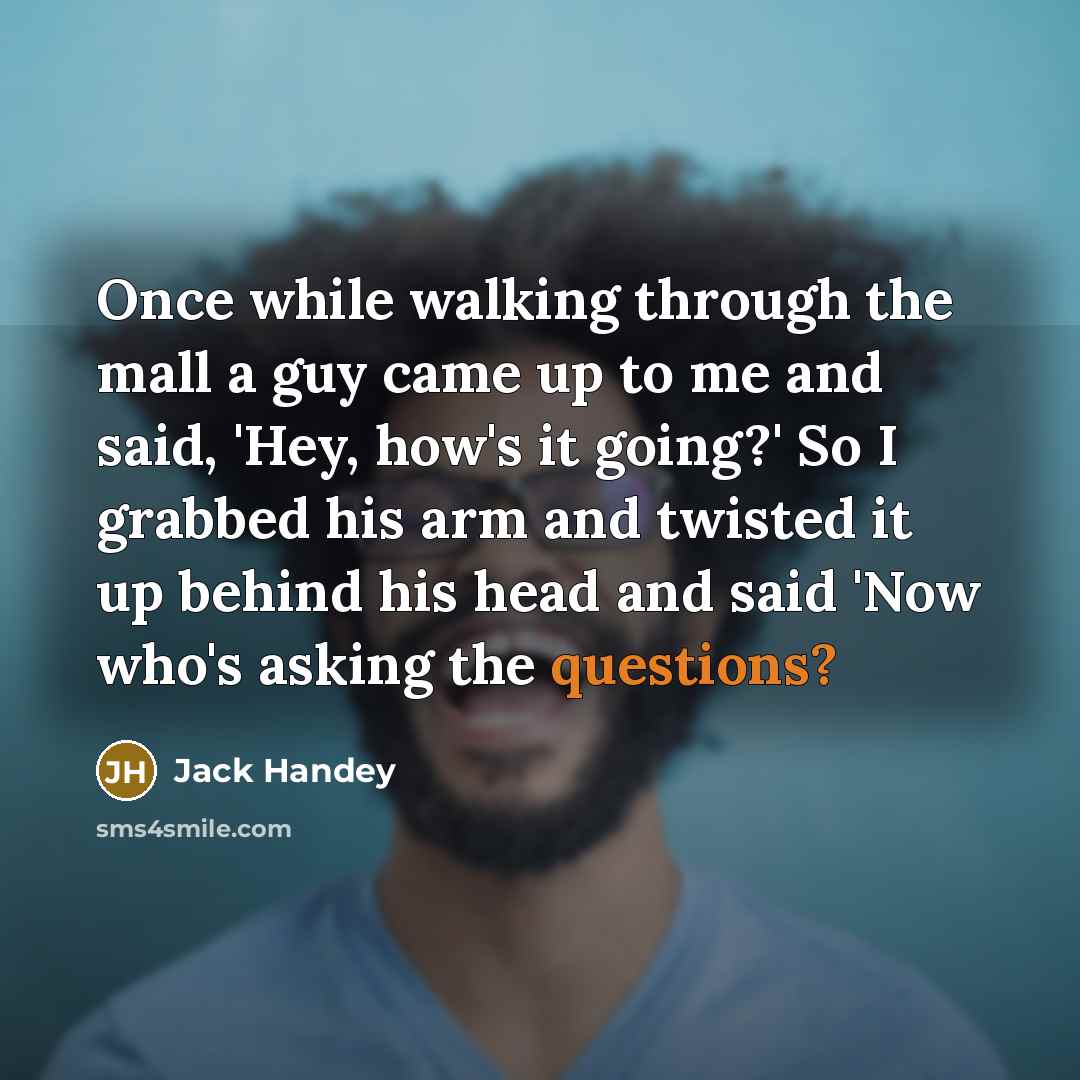 “Once while walking through the mall a guy came up to me and said, 'Hey, how's it going?' So I grabbed his arm and twisted it up behind his head and said 'Now who's asking the questions?” quote by Jack Handey