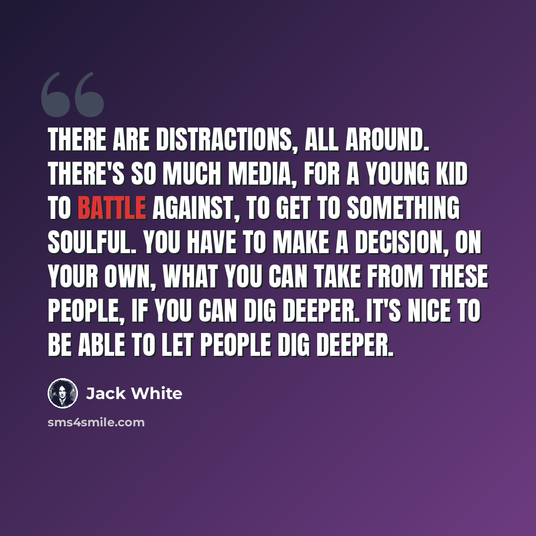 “There are distractions, all around. There's so much media, for a young kid to battle against, to get to something soulful. You have to make a decision, on your own, what you can take from these people, if you can dig deeper. It's nice to be able to let people dig deeper.” quote by Jack White