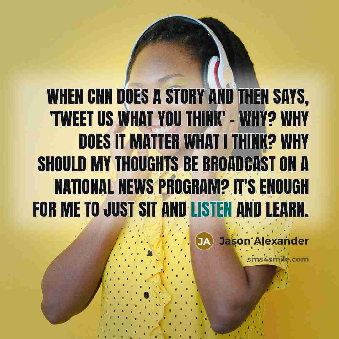 “When CNN does a story and then says, 'Tweet us what you think' - why? Why does it matter what I think? Why should my thoughts be broadcast on a national news program? It's enough for me to just sit and listen and learn.” quote by Jason Alexander