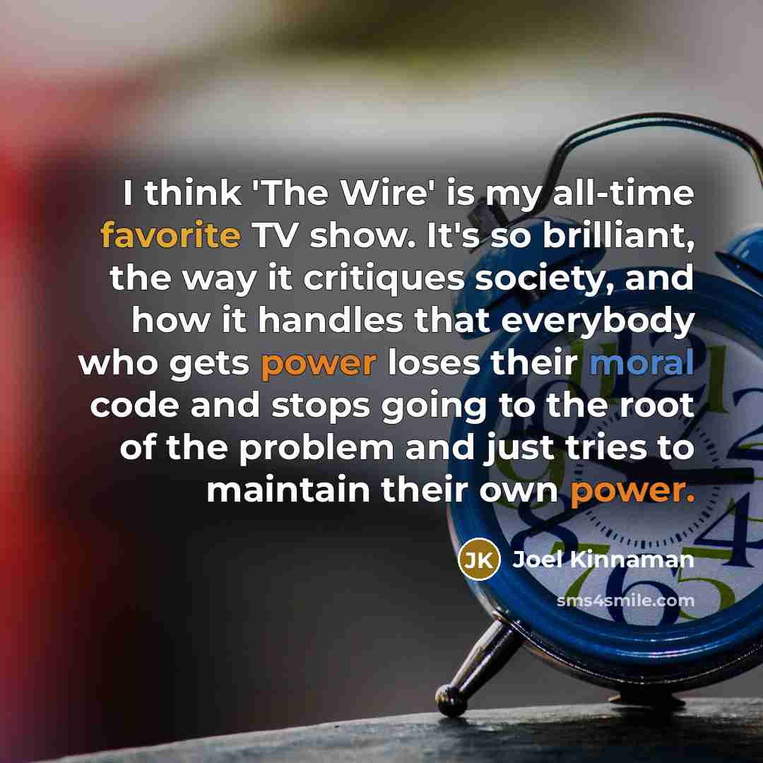 “I think 'The Wire' is my all-time favorite TV show. It's so brilliant, the way it critiques society, and how it handles that everybody who gets power loses their moral code and stops going to the root of the problem and just tries to maintain their own power.” quote by Joel Kinnaman