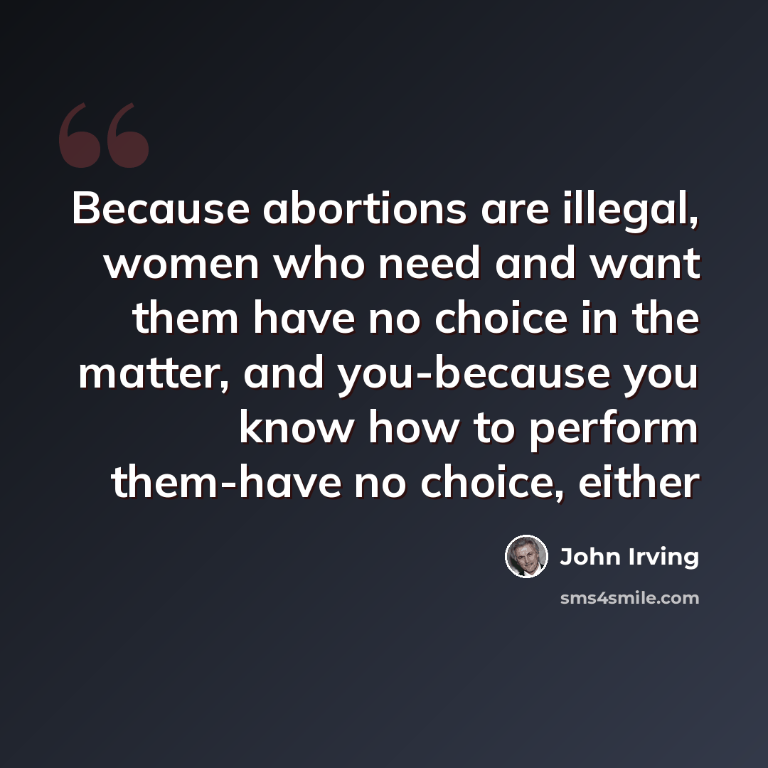 “Because abortions are illegal, women who need and want them have no choice in the matter, and you-because you know how to perform them-have no choice, either” quote by John Irving