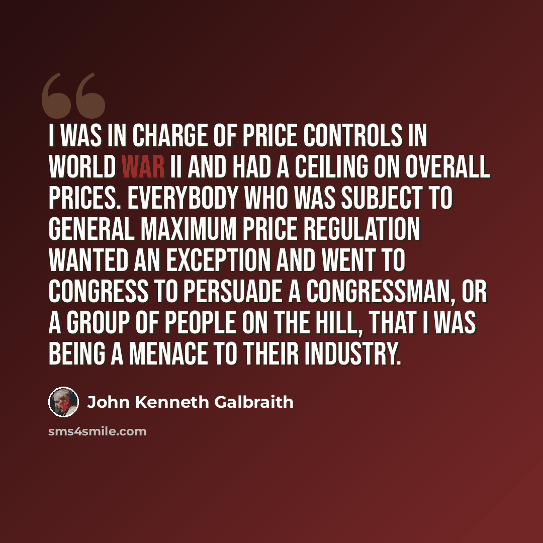 “I was in charge of price controls in World War II and had a ceiling on overall prices. Everybody who was subject to general maximum price regulation wanted an exception and went to Congress to persuade a Congressman, or a group of people on the Hill, that I was being a menace to their industry.” quote by John Kenneth Galbraith