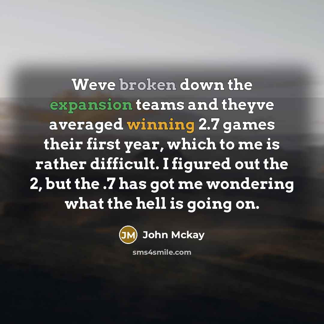 “Weve broken down the expansion teams and theyve averaged winning 2.7 games their first year, which to me is rather difficult. I figured out the 2, but the .7 has got me wondering what the hell is going on.” quote by John Mckay