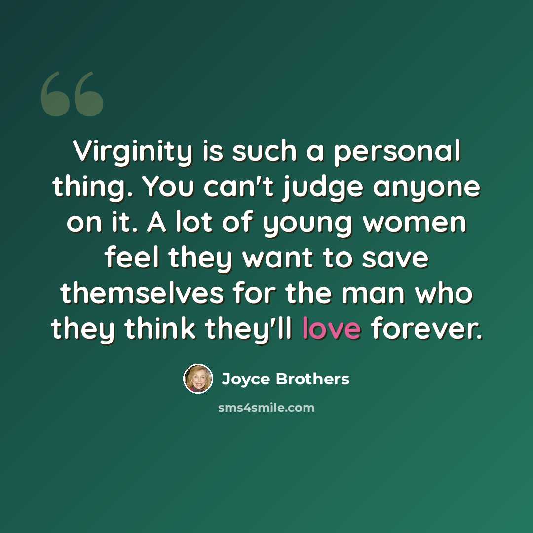 “Virginity is such a personal thing. You can't judge anyone on it. A lot of young women feel they want to save themselves for the man who they think they'll love forever.” quote by Joyce Brothers