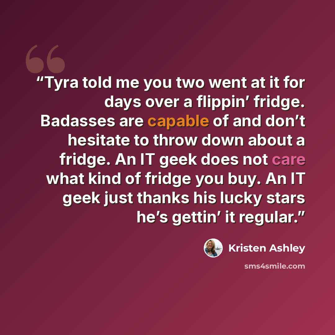 “Tyra told me you two went at it for days over a flippin’ fridge. Badasses are capable of and don’t hesitate to throw down about a fridge. An IT geek does not care what kind of fridge you buy. An IT geek just thanks his lucky stars he’s gettin’ it regular.” quote by Kristen Ashley