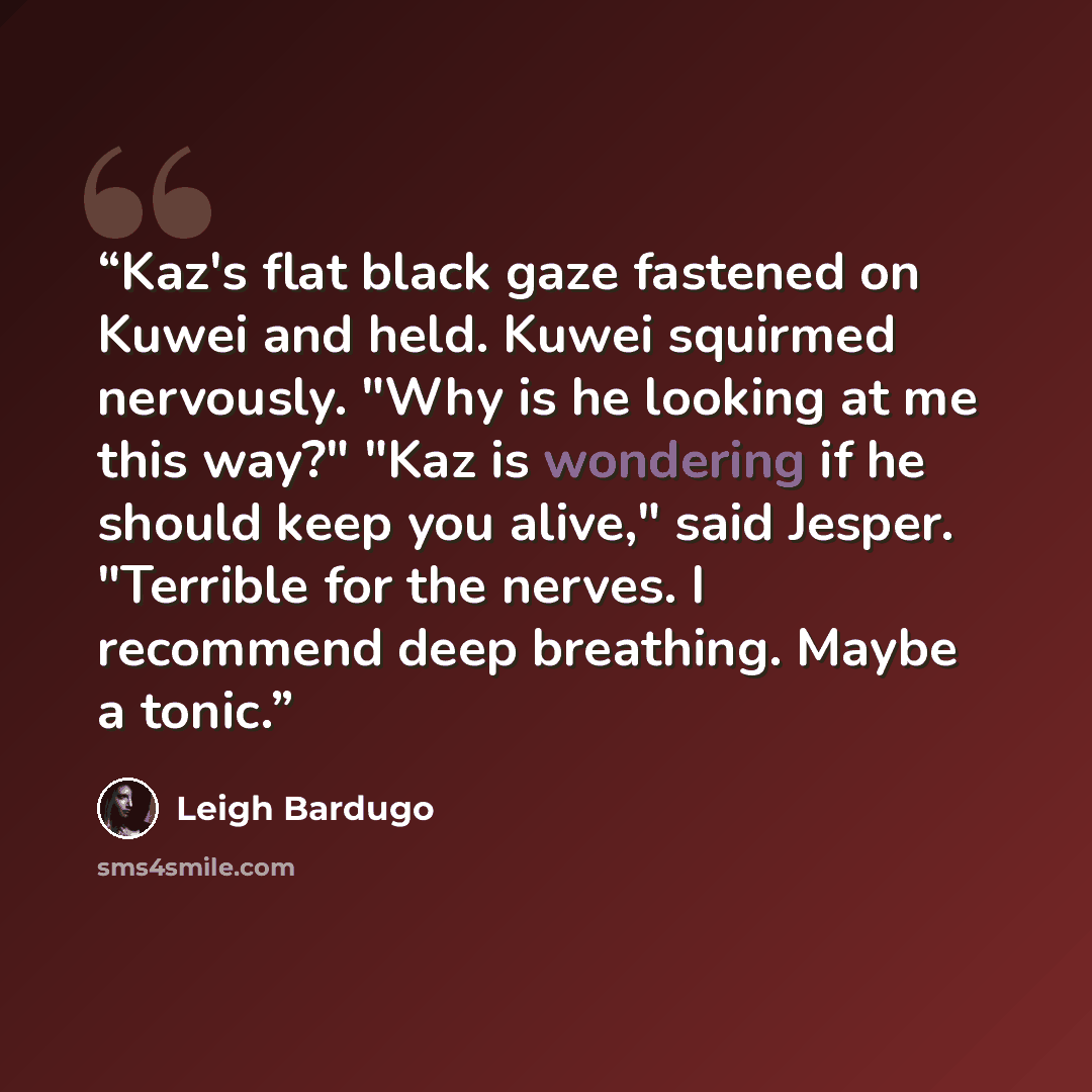 “Kaz's flat black gaze fastened on Kuwei and held. Kuwei squirmed nervously. "Why is he looking at me this way?" "Kaz is wondering if he should keep you alive," said Jesper. "Terrible for the nerves. I recommend deep breathing. Maybe a tonic.” quote by Leigh Bardugo