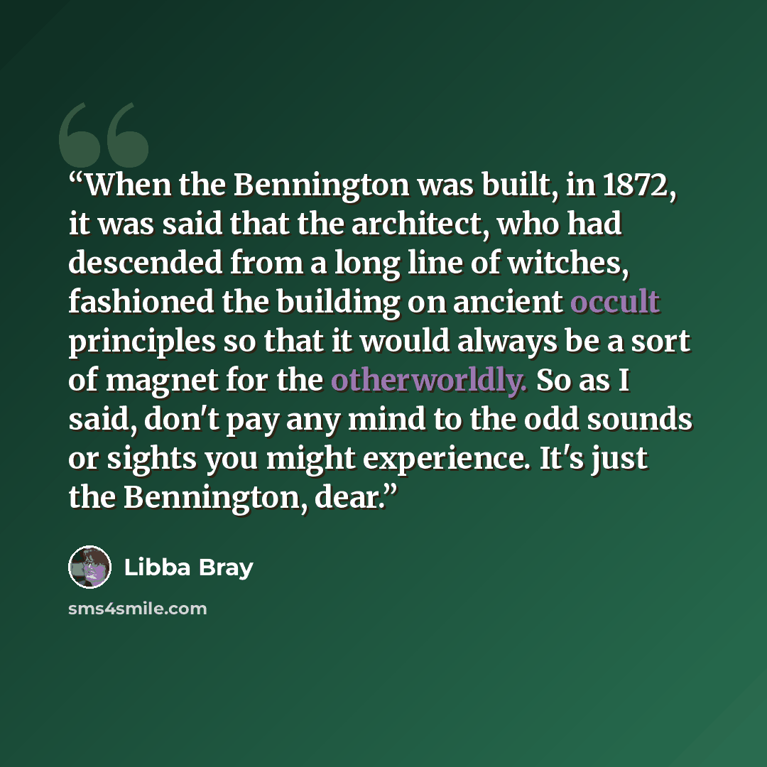 “When the Bennington was built, in 1872, it was said that the architect, who had descended from a long line of witches, fashioned the building on ancient occult principles so that it would always be a sort of magnet for the otherworldly. So as I said, don't pay any mind to the odd sounds or sights…” quote by Libba Bray