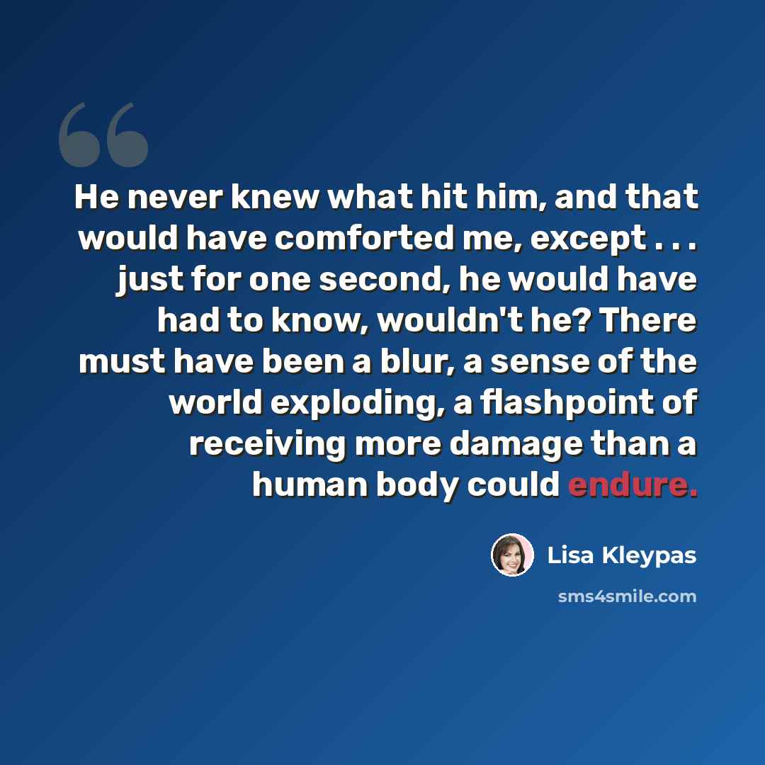 “He never knew what hit him, and that would have comforted me, except . . . just for one second, he would have had to know, wouldn't he? There must have been a blur, a sense of the world exploding, a flashpoint of receiving more damage than a human body could endure.” quote by Lisa Kleypas