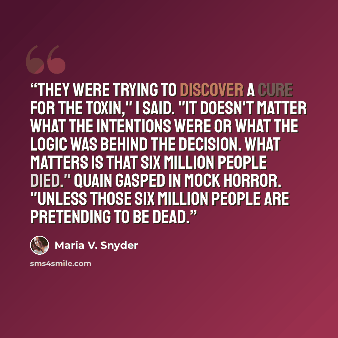 “They were trying to discover a cure for the toxin," I said. "It doesn't matter what the intentions were or what the logic was behind the decision. What matters is that six million people died." Quain gasped in mock horror. "Unless those six million people are pretending to be dead.” quote by Maria V. Snyder