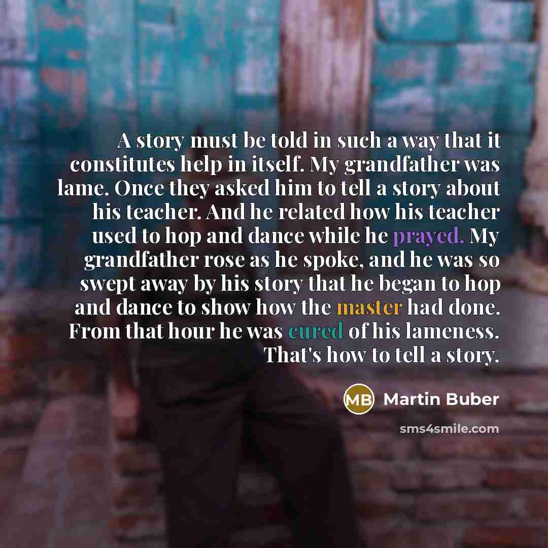 “A story must be told in such a way that it constitutes help in itself. My grandfather was lame. Once they asked him to tell a story about his teacher. And he related how his teacher used to hop and dance while he prayed. My grandfather rose as he spoke, and he was so swept away by his story that…” quote by Martin Buber