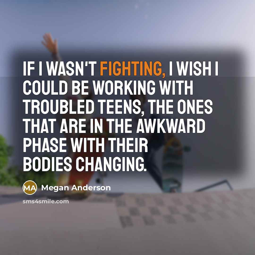 “If I wasn't fighting, I wish I could be working with troubled teens, the ones that are in the awkward phase with their bodies changing.” quote by Megan Anderson